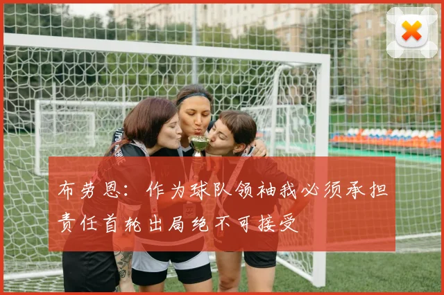 布劳恩：作为球队领袖我必须承担责任首轮出局绝不可接受