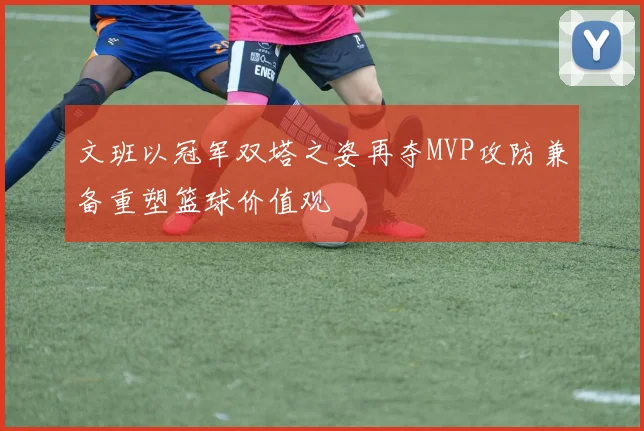 文班以冠军双塔之姿再夺MVP攻防兼备重塑篮球价值观