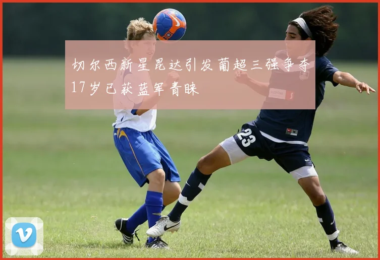 切尔西新星昆达引发葡超三强争夺17岁已获蓝军青睐