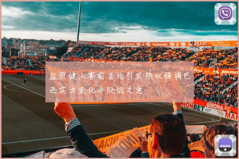 盐贝健人赛前言论引发热议强调巴西实力变化非贬低之意