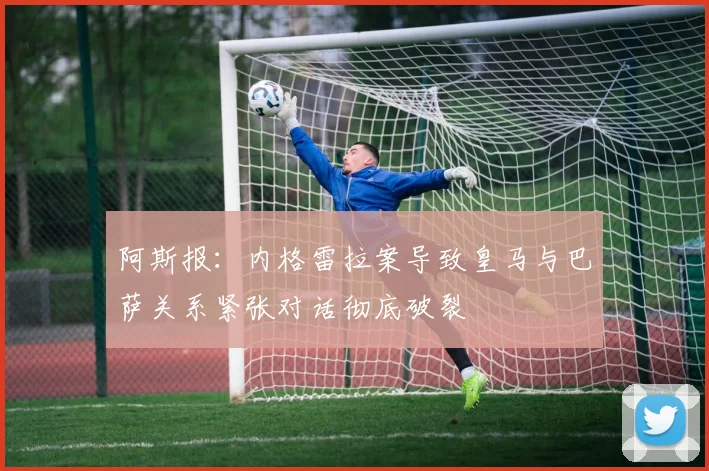 阿斯报：内格雷拉案导致皇马与巴萨关系紧张对话彻底破裂