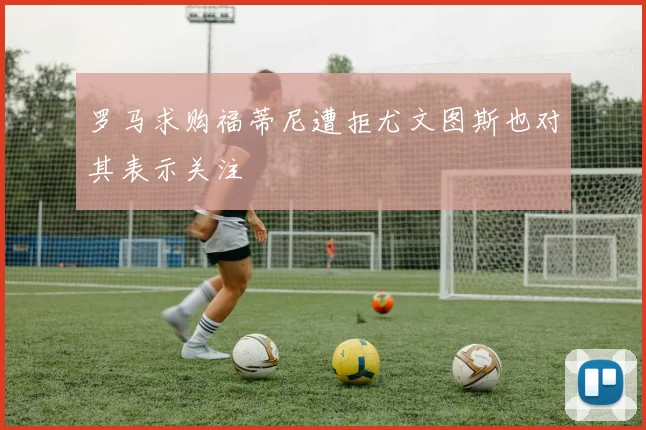 罗马求购福蒂尼遭拒尤文图斯也对其表示关注
