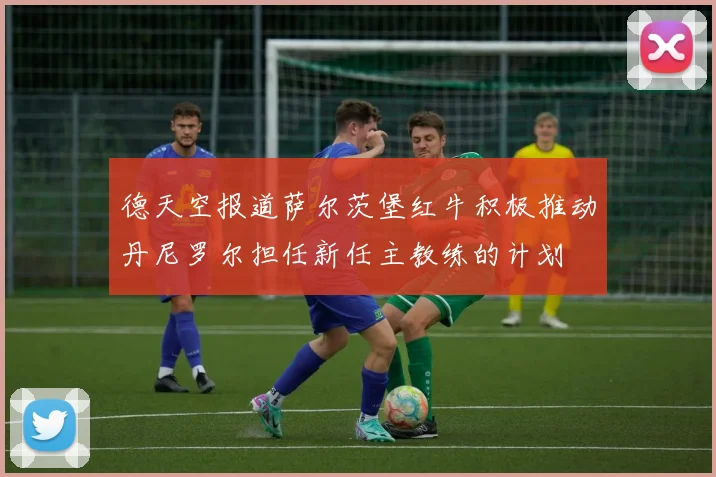 德天空报道萨尔茨堡红牛积极推动丹尼罗尔担任新任主教练的计划