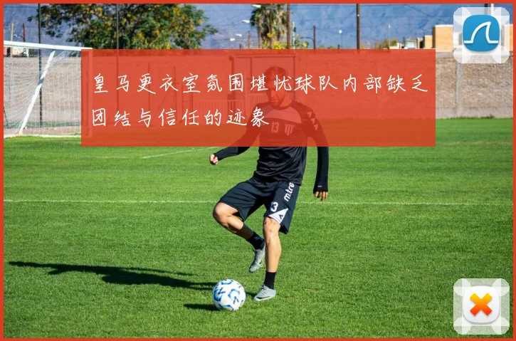 皇马更衣室氛围堪忧球队内部缺乏团结与信任的迹象