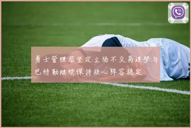勇士管理层坚定立场不交易追梦与巴特勒继续保持核心阵容稳定