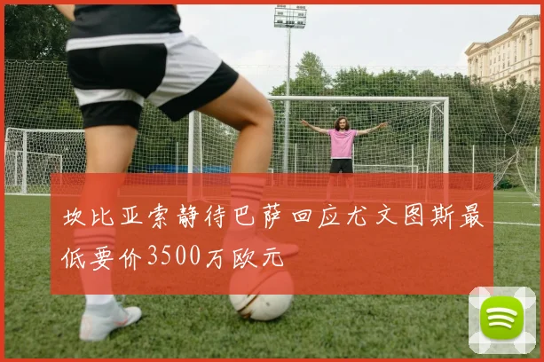坎比亚索静待巴萨回应尤文图斯最低要价3500万欧元