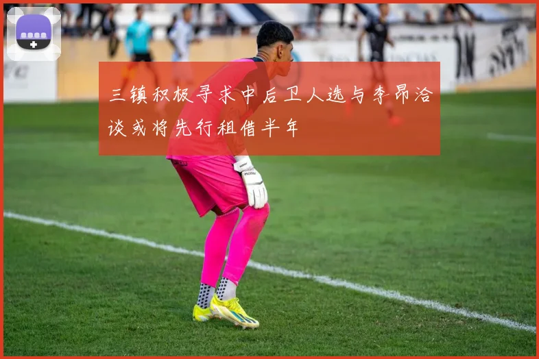 三镇积极寻求中后卫人选与李昂洽谈或将先行租借半年