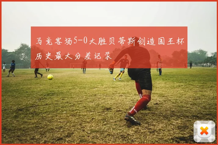 马竞客场5-0大胜贝蒂斯创造国王杯历史最大分差记录