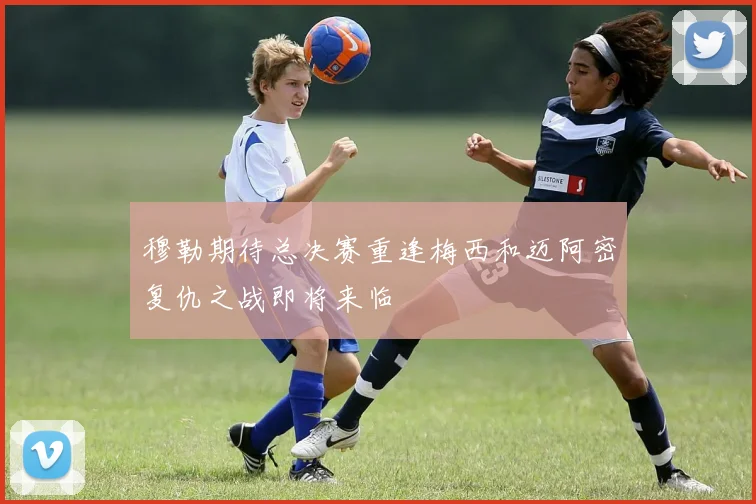 穆勒期待总决赛重逢梅西和迈阿密复仇之战即将来临