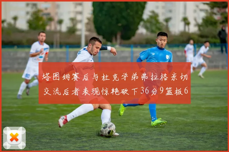 塔图姆赛后与杜克学弟弗拉格亲切交流后者表现惊艳砍下36分9篮板6助攻