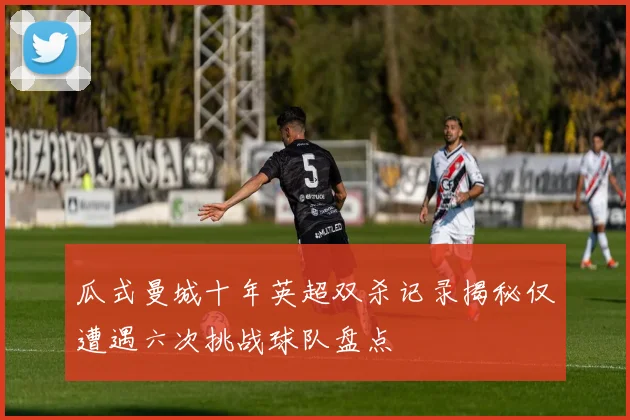 瓜式曼城十年英超双杀记录揭秘仅遭遇六次挑战球队盘点
