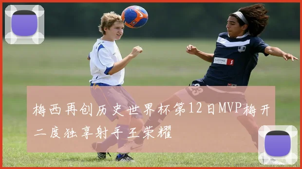 梅西再创历史世界杯第12日MVP梅开二度独享射手王荣耀