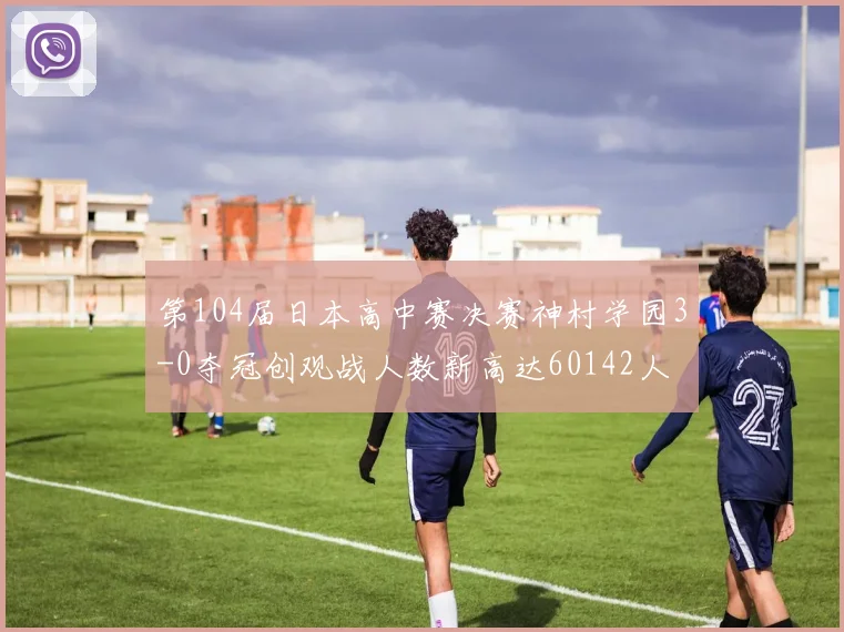 第104届日本高中赛决赛神村学园3-0夺冠创观战人数新高达60142人