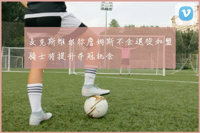 麦克斯维尔称詹姆斯不会退役加盟骑士将提升夺冠机会
