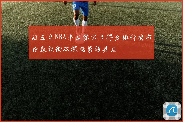 近五年NBA季后赛末节得分排行榜布伦森领衔双探花紧随其后