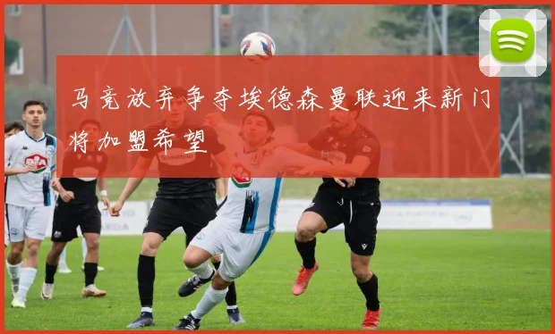 马竞放弃争夺埃德森曼联迎来新门将加盟希望